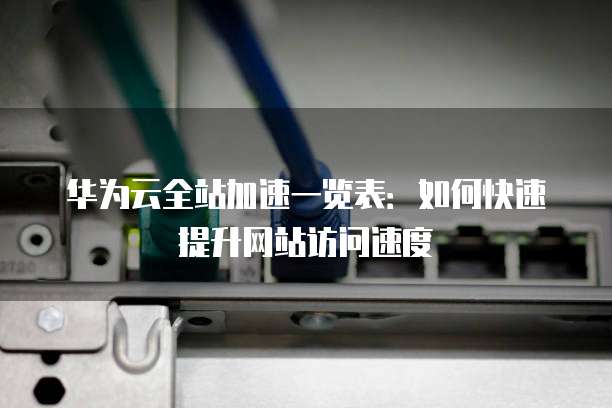 华为云全站加速一览表:如何快速提升网站访问速度