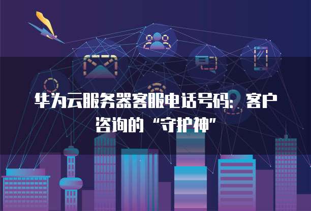华为云服务器客服电话号码:客户咨询的“守护神”