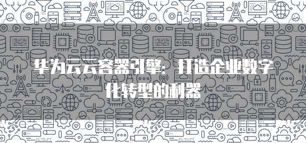 华为云云容器引擎:打造企业数字化转型的利器