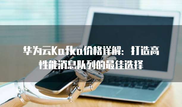 华为云Kafka价格详解:打造高性能消息队列的最佳选择