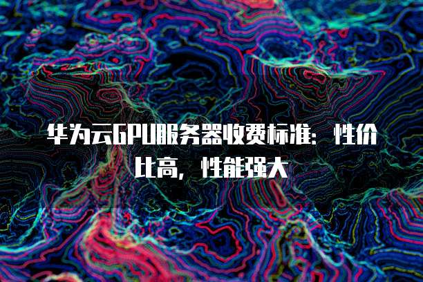华为云GPU服务器收费标准:性价比高,性能强大