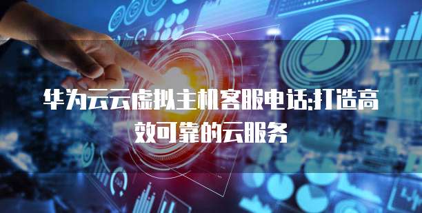 华为云云虚拟主机客服电话:打造高效可靠的云服务