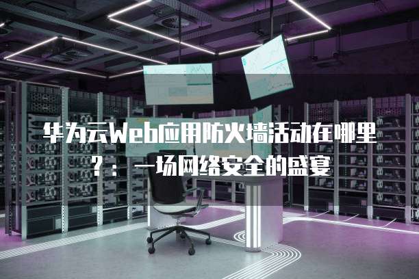 华为云Web应用防火墙活动在哪里?:一场网络安全的盛宴
