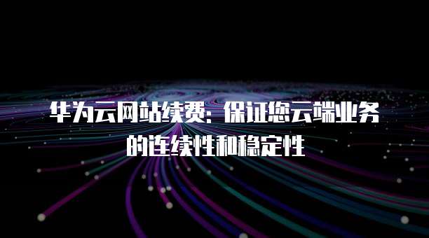 华为云网站续费: 保证您云端业务的连续性和稳定性