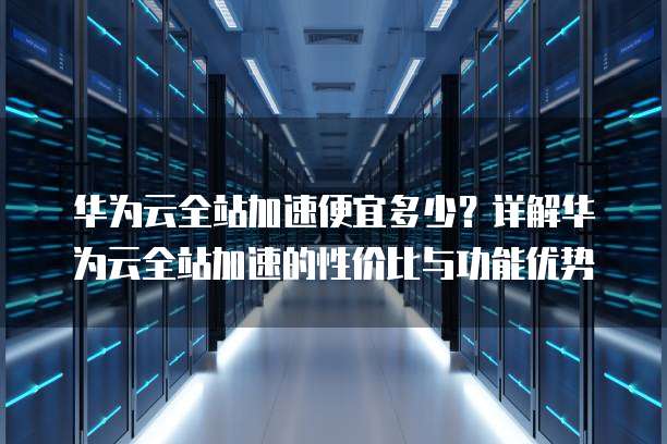 华为云全站加速便宜多少？详解华为云全站加速的性价比与功能优势