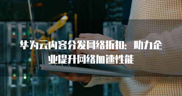 华为云内容分发网络折扣:助力企业提升网络加速性能