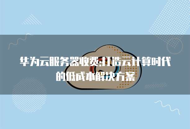 华为云服务器收费:打造云计算时代的低成本解决方案