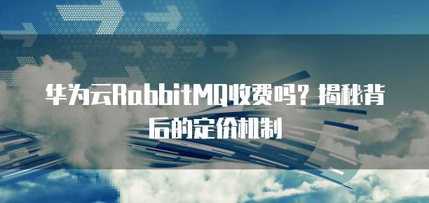 华为云RabbitMQ收费吗？揭秘背后的定价机制