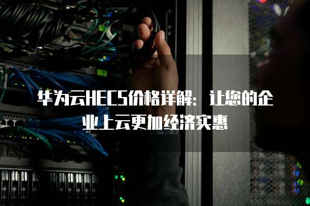 华为云HECS价格详解：让您的企业上云更加经济实惠