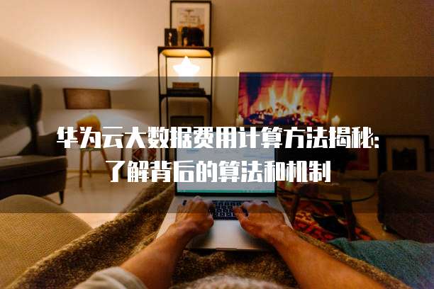 华为云大数据费用计算方法揭秘:了解背后的算法和机制