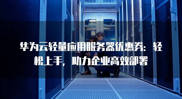 华为云轻量应用服务器优惠券:轻松上手,助力企业高效部署