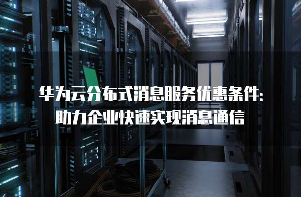 华为云分布式消息服务优惠条件：助力企业快速实现消息通信