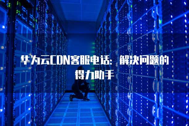 华为云CDN客服电话:解决问题的得力助手