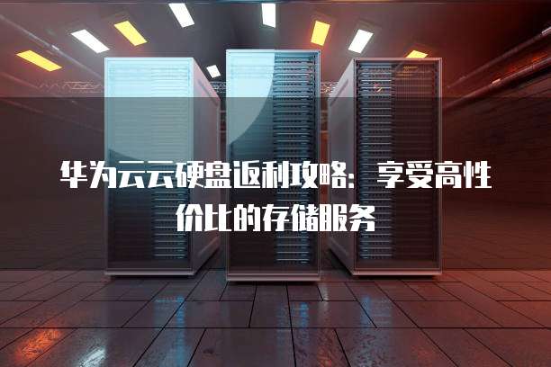 华为云云硬盘返利攻略:享受高性价比的存储服务