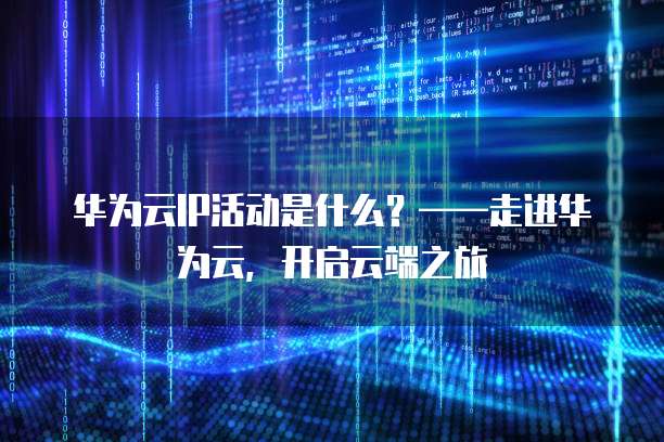 华为云IP活动是什么?——走进华为云,开启云端之旅