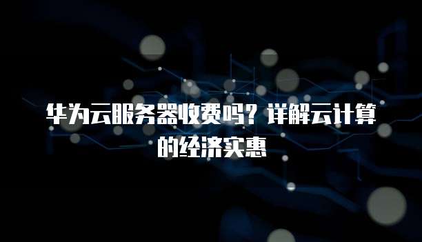 华为云服务器收费吗?详解云计算的经济实惠
