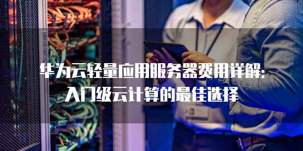 华为云轻量应用服务器费用详解:入门级云计算的最佳选择
