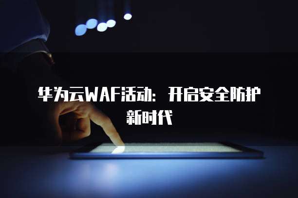 华为云WAF活动:开启安全防护新时代