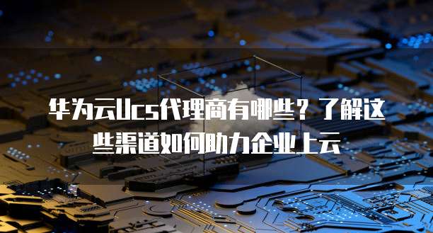 华为云Ucs代理商有哪些？了解这些渠道如何助力企业上云