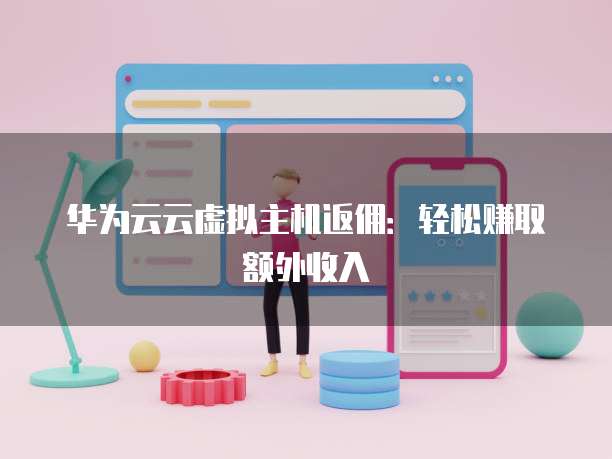 华为云云虚拟主机返佣：轻松赚取额外收入