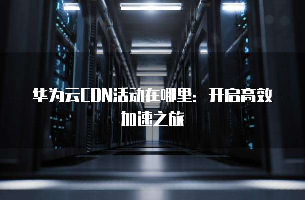 华为云CDN活动在哪里：开启高效加速之旅