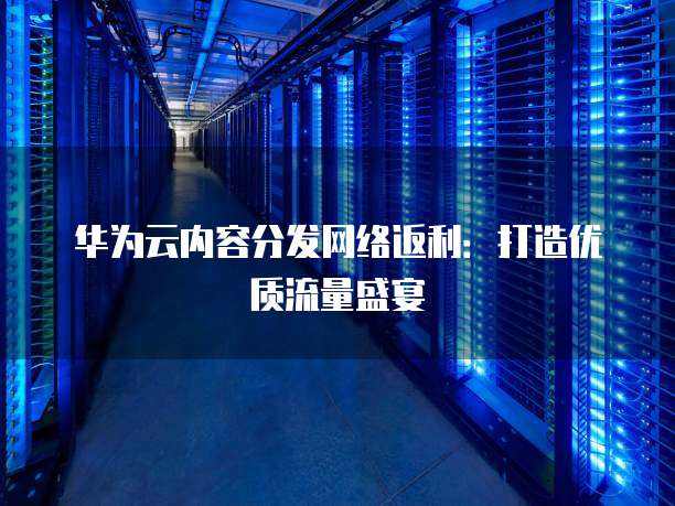 华为云内容分发网络返利:打造优质流量盛宴