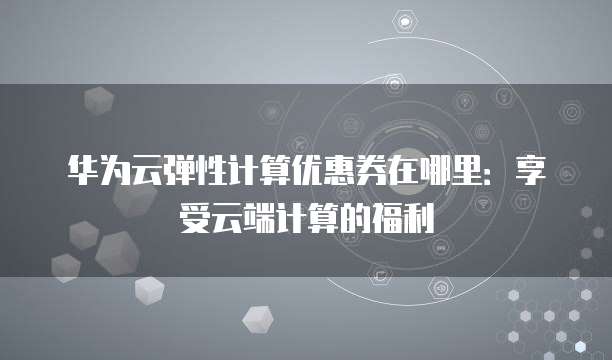 华为云弹性计算优惠券在哪里：享受云端计算的福利