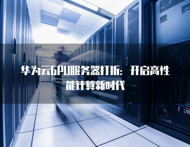 华为云GPU服务器打折:开启高性能计算新时代