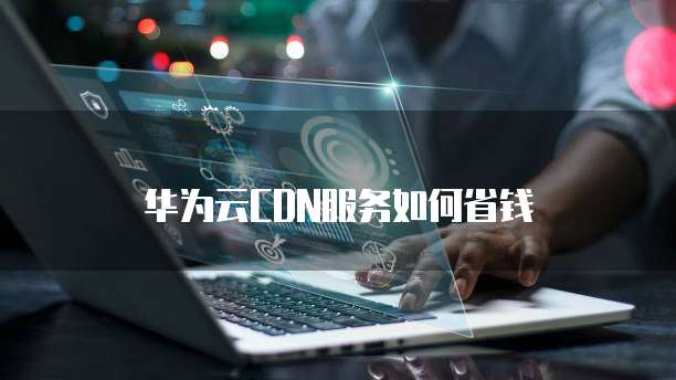 华为云CDN服务如何省钱