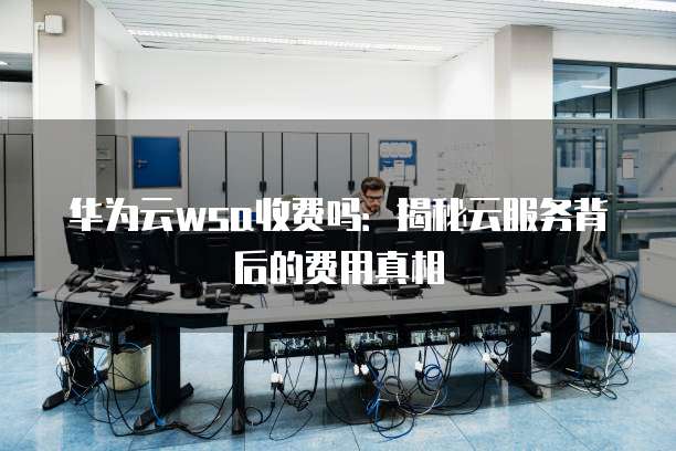 华为云wsa收费吗:揭秘云服务背后的费用真相