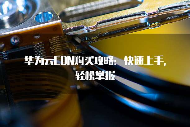 华为云CDN购买攻略：快速上手，轻松掌握
