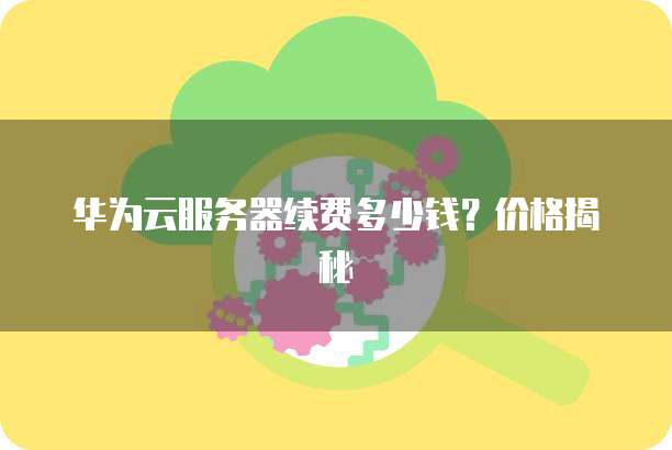 华为云服务器续费多少钱?价格揭秘