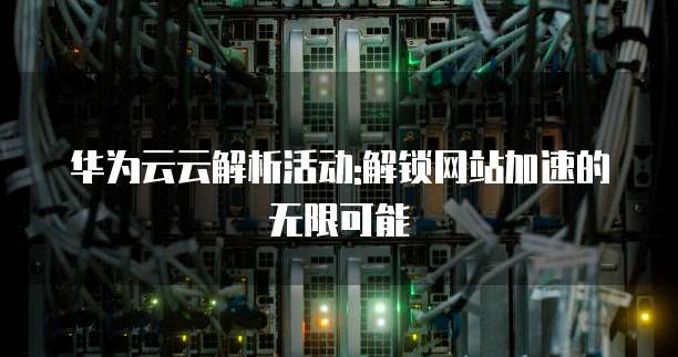 华为云云解析活动:解锁网站加速的无限可能