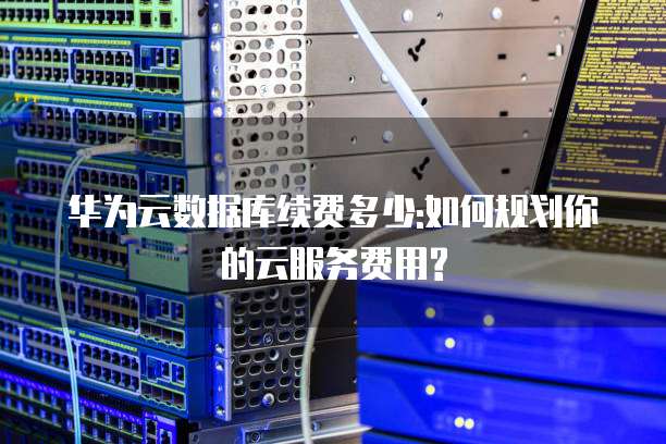 华为云数据库续费多少:如何规划你的云服务费用?