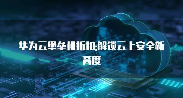 华为云堡垒机折扣:解锁云上安全新高度