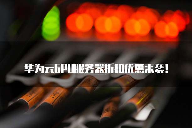 华为云GPU服务器折扣优惠来袭！