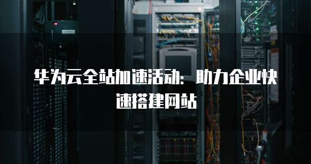 华为云全站加速活动:助力企业快速搭建网站