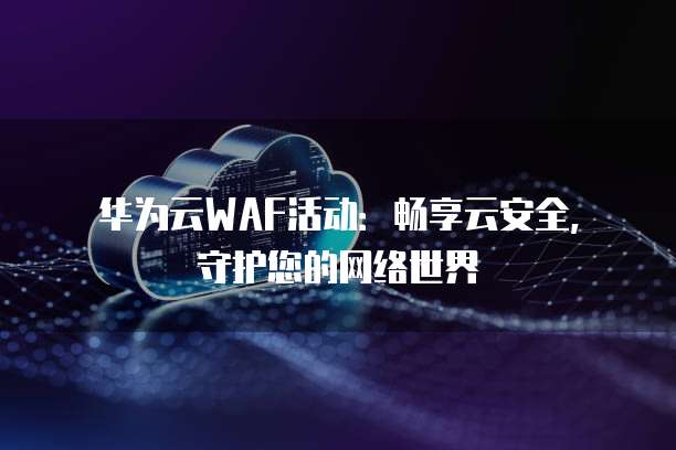 华为云WAF活动：畅享云安全，守护您的网络世界