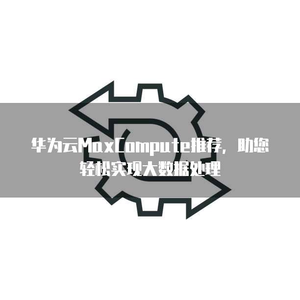 华为云MaxCompute推荐,助您轻松实现大数据处理
