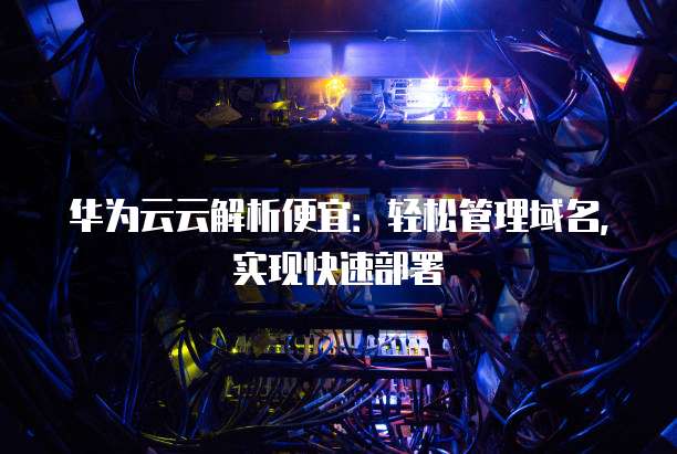 华为云云解析便宜:轻松管理域名,实现快速部署