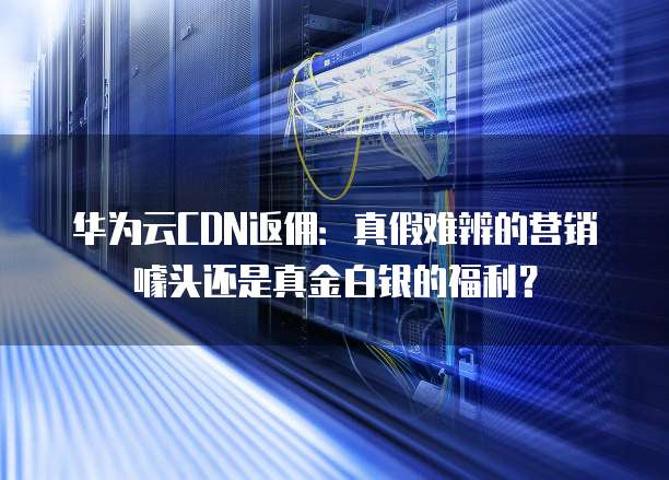 华为云CDN返佣:真假难辨的营销噱头还是真金白银的福利?