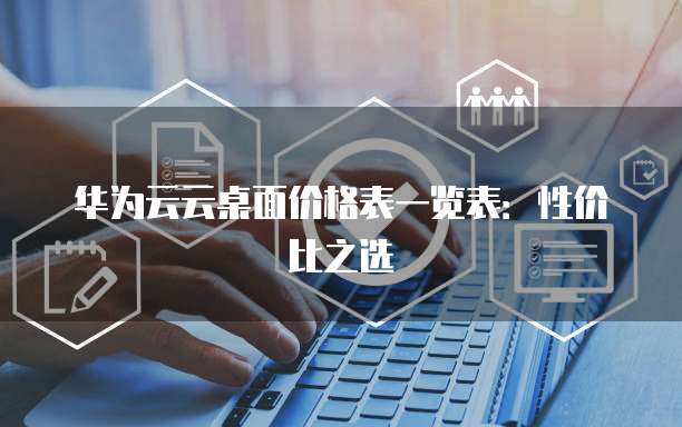 华为云云桌面价格表一览表:性价比之选