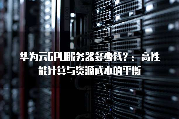 华为云GPU服务器多少钱?:高性能计算与资源成本的平衡