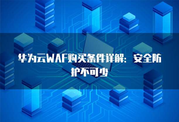 华为云WAF购买条件详解:安全防护不可少