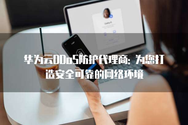 华为云DDoS防护代理商: 为您打造安全可靠的网络环境
