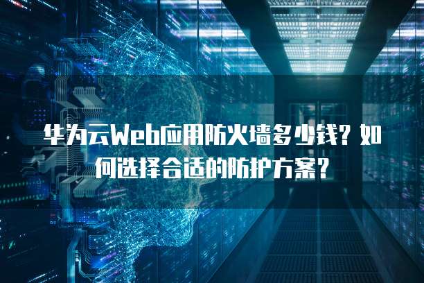 华为云Web应用防火墙多少钱？如何选择合适的防护方案？