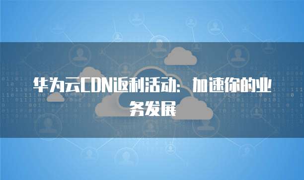 华为云CDN返利活动：加速你的业务发展