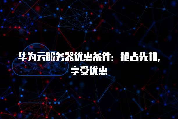 华为云服务器优惠条件:抢占先机,享受优惠