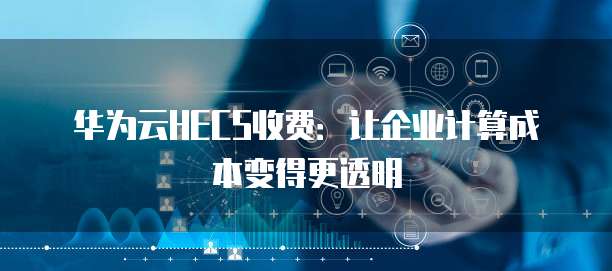 华为云HECS收费:让企业计算成本变得更透明