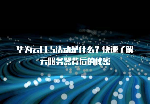 华为云ECS活动是什么?快速了解云服务器背后的秘密